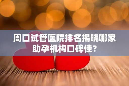 周口试管医院排名揭晓哪家助孕机构口碑佳？