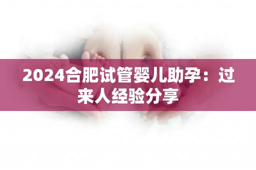 2024合肥试管婴儿助孕：过来人经验分享