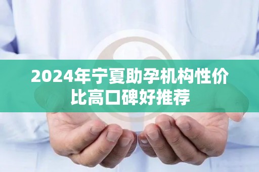 2024年宁夏助孕机构性价比高口碑好推荐