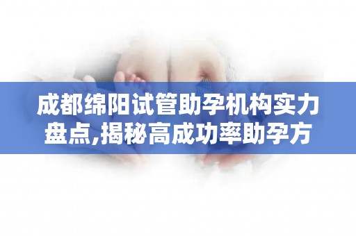 成都绵阳试管助孕机构实力盘点,揭秘高成功率助孕方案,圆您父母梦!