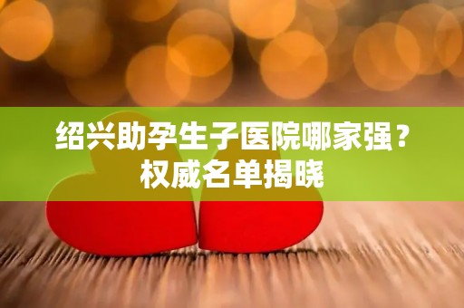 绍兴助孕生子医院哪家强？权威名单揭晓