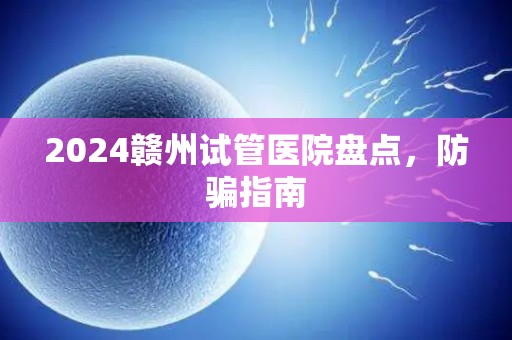 2024赣州试管医院盘点，防骗指南
