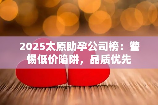 2025太原助孕公司榜：警惕低价陷阱，品质优先