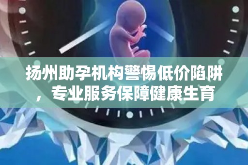 扬州助孕机构警惕低价陷阱，专业服务保障健康生育