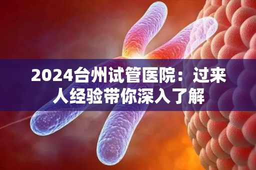 2024台州试管医院：过来人经验带你深入了解