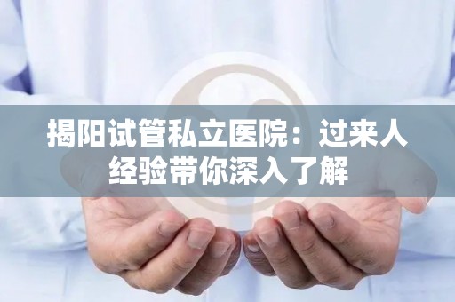 揭阳试管私立医院：过来人经验带你深入了解