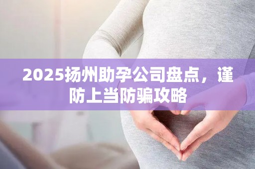 2025扬州助孕公司盘点，谨防上当防骗攻略
