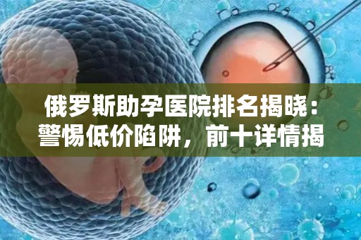 俄罗斯助孕医院排名揭晓：警惕低价陷阱，前十详情揭秘