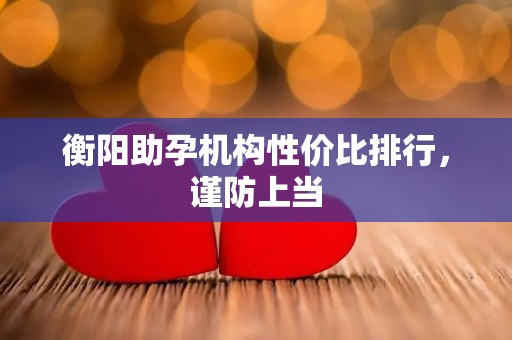 衡阳助孕机构性价比排行，谨防上当