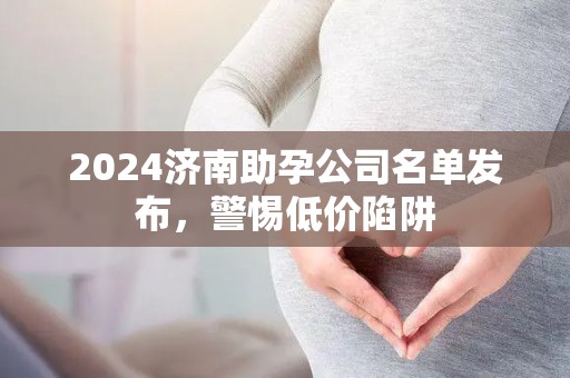 2024济南助孕公司名单发布，警惕低价陷阱