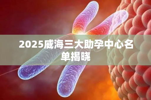 2025威海三大助孕中心名单揭晓