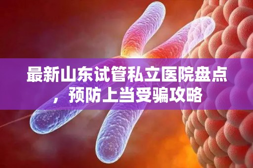 最新山东试管私立医院盘点，预防上当受骗攻略