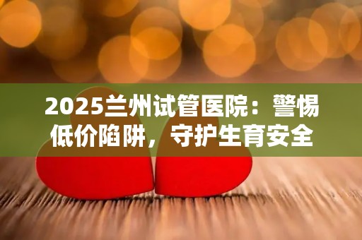 2025兰州试管医院：警惕低价陷阱，守护生育安全