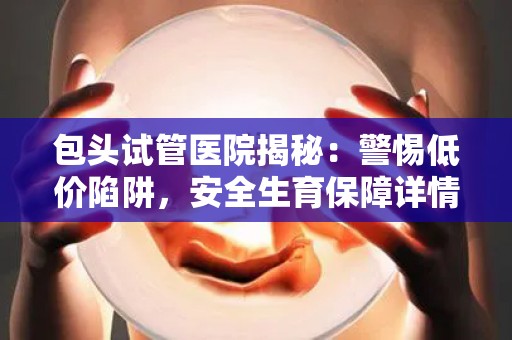 包头试管医院揭秘：警惕低价陷阱，安全生育保障详情
