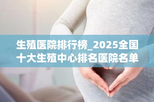 生殖医院排行榜_2025全国十大生殖中心排名医院名单最新一览_试管知识