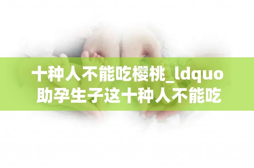 十种人不能吃樱桃_ldquo 助孕生子这十种人不能吃樱桃,对健康不利反而会有不良_试管百科