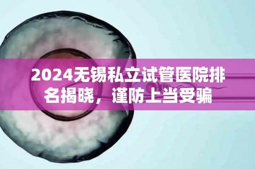 2024无锡私立试管医院排名揭晓，谨防上当受骗