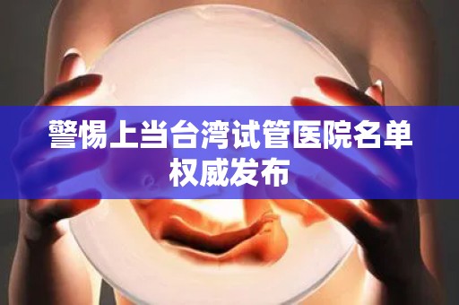 警惕上当台湾试管医院名单权威发布