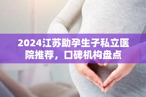 2024江苏助孕生子私立医院推荐，口碑机构盘点