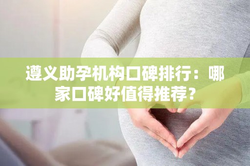 遵义助孕机构口碑排行：哪家口碑好值得推荐？
