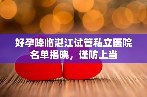 好孕降临湛江试管私立医院名单揭晓，谨防上当