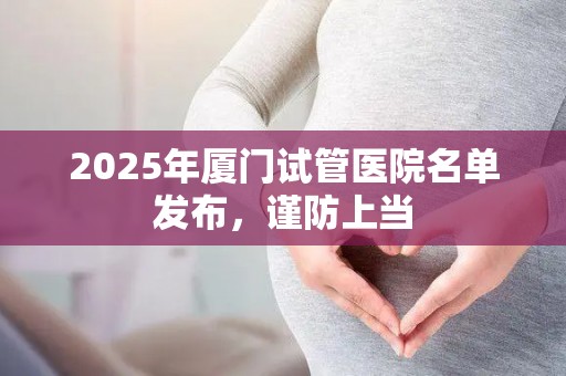 2025年厦门试管医院名单发布，谨防上当