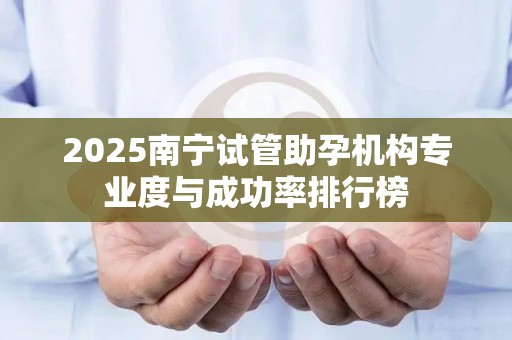2025南宁试管助孕机构专业度与成功率排行榜