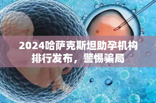 2024哈萨克斯坦助孕机构排行发布，警惕骗局