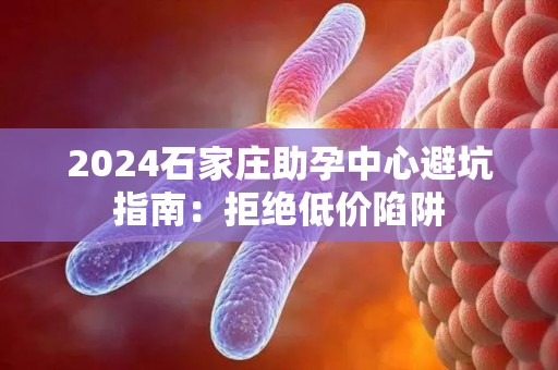 2024石家庄助孕中心避坑指南：拒绝低价陷阱