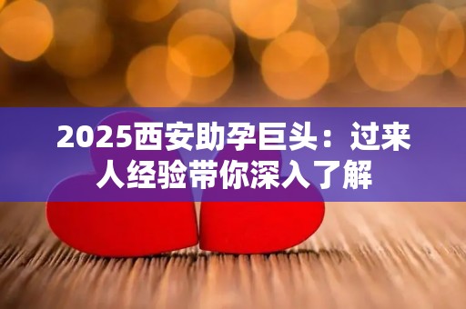 2025西安助孕巨头：过来人经验带你深入了解