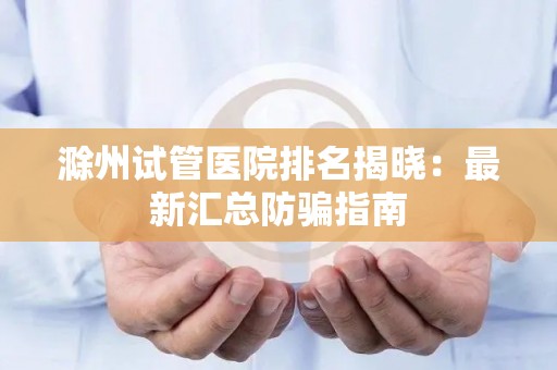 滁州试管医院排名揭晓：最新汇总防骗指南