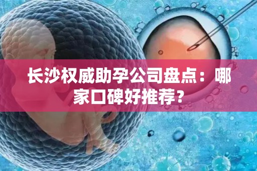 长沙权威助孕公司盘点：哪家口碑好推荐？