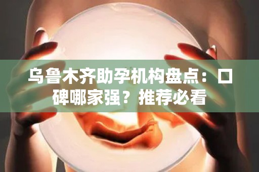 乌鲁木齐助孕机构盘点：口碑哪家强？推荐必看