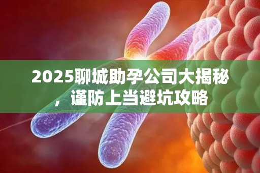 2025聊城助孕公司大揭秘，谨防上当避坑攻略