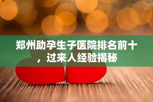 郑州助孕生子医院排名前十，过来人经验揭秘