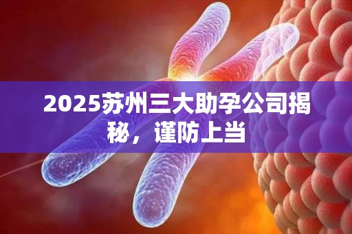 2025苏州三大助孕公司揭秘，谨防上当