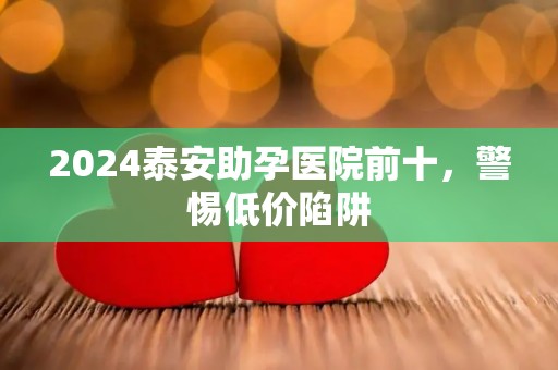 2024泰安助孕医院前十，警惕低价陷阱