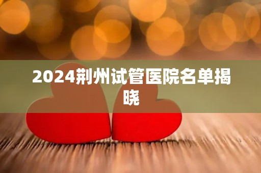 2024荆州试管医院名单揭晓