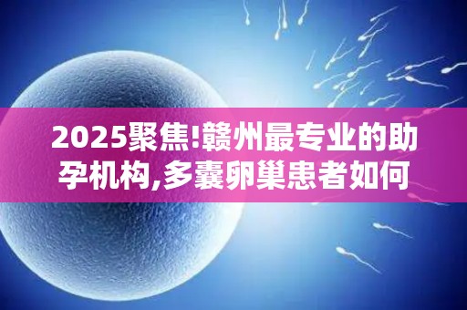 2025聚焦!赣州最专业的助孕机构,多囊卵巢患者如何科学促排？