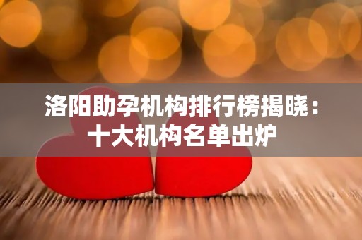 洛阳助孕机构排行榜揭晓：十大机构名单出炉