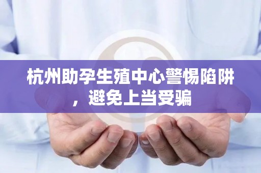 杭州助孕生殖中心警惕陷阱，避免上当受骗