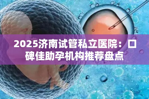 2025济南试管私立医院：口碑佳助孕机构推荐盘点