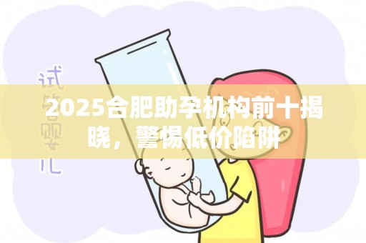 2025合肥助孕机构前十揭晓，警惕低价陷阱