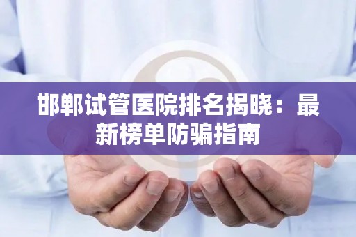 邯郸试管医院排名揭晓：最新榜单防骗指南