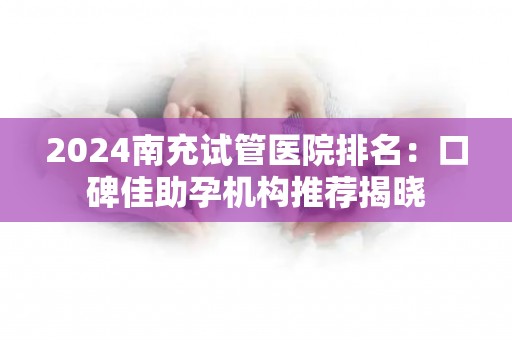 2024南充试管医院排名：口碑佳助孕机构推荐揭晓