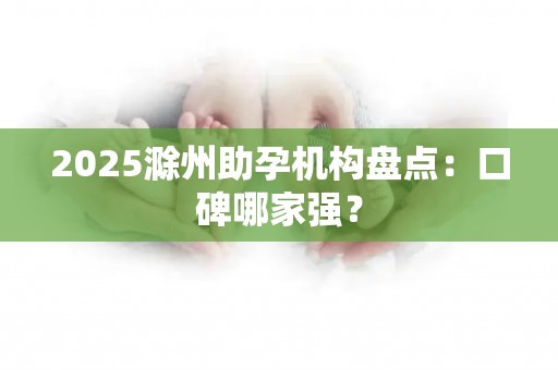 2025滁州助孕机构盘点：口碑哪家强？