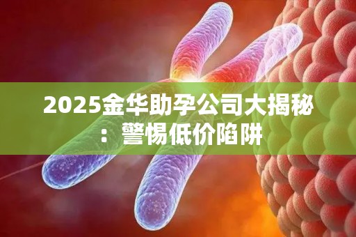 2025金华助孕公司大揭秘：警惕低价陷阱