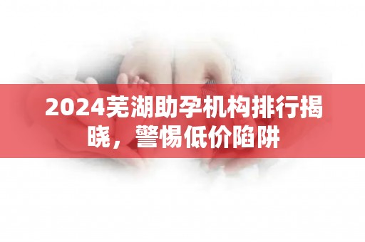 2024芜湖助孕机构排行揭晓，警惕低价陷阱