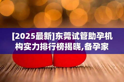 [2025最新]东莞试管助孕机构实力排行榜揭晓,备孕家庭速看这份权威榜单!