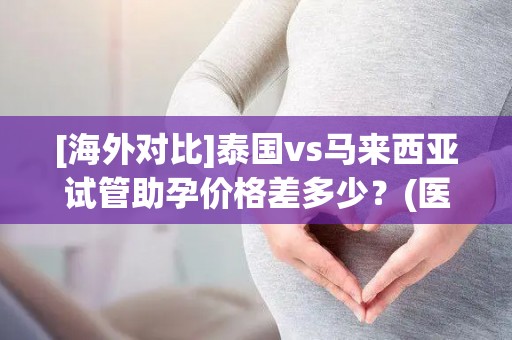 [海外对比]泰国vs马来西亚试管助孕价格差多少？(医院白名单)